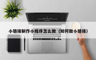 柳州小链接制作小程序怎么做（如何做小链接）