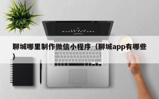 柳州聊城哪里制作微信小程序（聊城app有哪些）