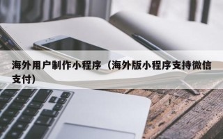 柳州海外用户制作小程序（海外版小程序支持微信支付）