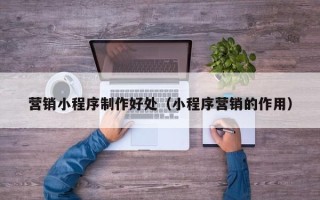 柳州营销小程序制作好处（小程序营销的作用）