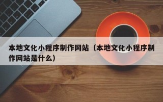 柳州本地文化小程序制作网站（本地文化小程序制作网站是什么）