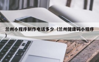 柳州兰州小程序制作电话多少（兰州健康码小程序）