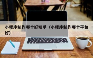 柳州小程序制作哪个好知乎（小程序制作哪个平台好）